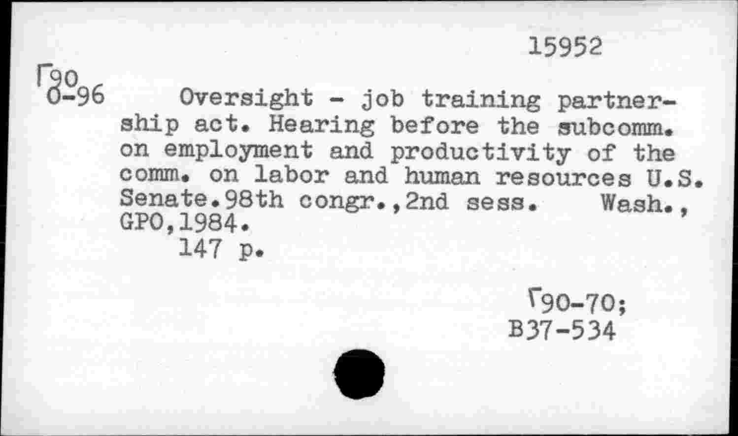 ﻿15952
r3-°96
Oversight - job training partnership act. Hearing before the subcomm, on employment and productivity of the comm, on labor and human resources U.S Senate.98th congr.,2nd sess. Wash., GPO,1984.
147 p.
*90-70;
B37-534